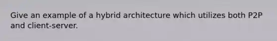 Give an example of a hybrid architecture which utilizes both P2P and client-server.