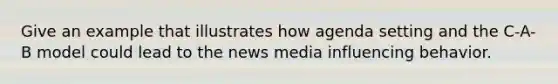 Give an example that illustrates how agenda setting and the C-A-B model could lead to the news media influencing behavior.