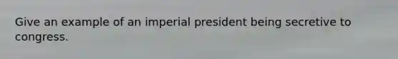 Give an example of an imperial president being secretive to congress.