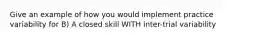 Give an example of how you would implement practice variability for B) A closed skill WITH inter-trial variability