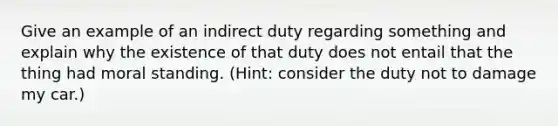 Give an example of an indirect duty regarding something and explain why the existence of that duty does not entail that the thing had moral standing. (Hint: consider the duty not to damage my car.)