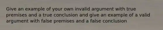 Give an example of your own invalid argument with true premises and a true conclusion and give an example of a valid argument with false premises and a false conclusion