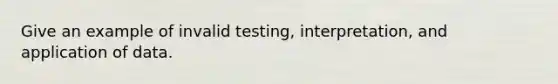 Give an example of invalid testing, interpretation, and application of data.