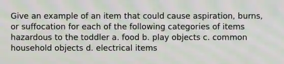 Give an example of an item that could cause aspiration, burns, or suffocation for each of the following categories of items hazardous to the toddler a. food b. play objects c. common household objects d. electrical items