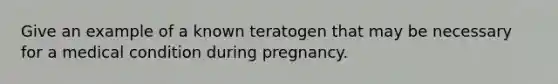 Give an example of a known teratogen that may be necessary for a medical condition during pregnancy.