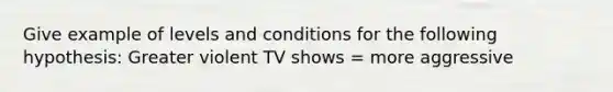 Give example of levels and conditions for the following hypothesis: Greater violent TV shows = more aggressive