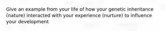 Give an example from your life of how your genetic inheritance (nature) interacted with your experience (nurture) to influence your development