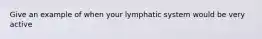 Give an example of when your lymphatic system would be very active