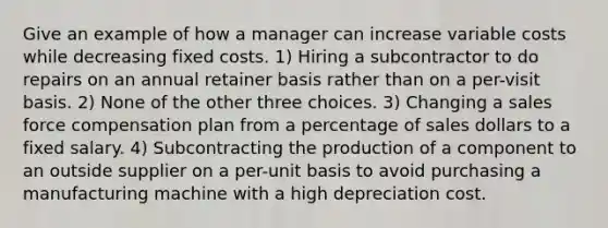 Give an example of how a manager can increase variable costs while decreasing fixed costs. 1) Hiring a subcontractor to do repairs on an annual retainer basis rather than on a per-visit basis. 2) None of the other three choices. 3) Changing a sales force compensation plan from a percentage of sales dollars to a fixed salary. 4) Subcontracting the production of a component to an outside supplier on a per-unit basis to avoid purchasing a manufacturing machine with a high depreciation cost.