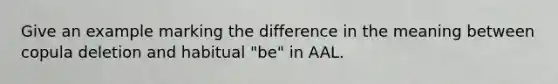 Give an example marking the difference in the meaning between copula deletion and habitual "be" in AAL.