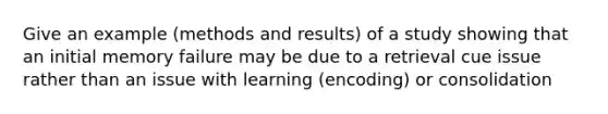 Give an example (methods and results) of a study showing that an initial memory failure may be due to a retrieval cue issue rather than an issue with learning (encoding) or consolidation