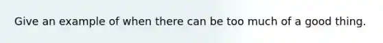 Give an example of when there can be too much of a good thing.