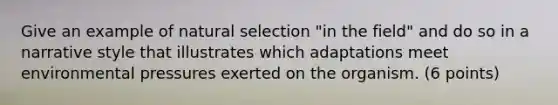 Give an example of natural selection "in the field" and do so in a narrative style that illustrates which adaptations meet environmental pressures exerted on the organism. (6 points)