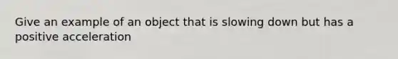 Give an example of an object that is slowing down but has a positive acceleration