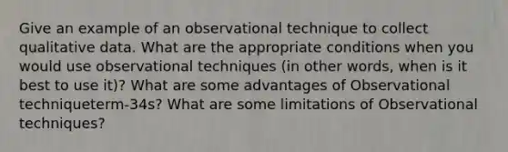 Give an example of an observational technique to collect qualitative data. What are the appropriate conditions when you would use observational techniques (in other words, when is it best to use it)? What are some advantages of Observational techniqueterm-34s? What are some limitations of Observational techniques?