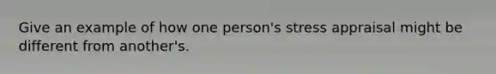Give an example of how one person's stress appraisal might be different from another's.