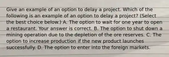 Give an example of an option to delay a project. Which of the following is an example of an option to delay a​ project? ​(Select the best choice​ below.) A. The option to wait for one year to open a restaurant. Your answer is correct. B. The option to shut down a mining operation due to the depletion of the ore reserves. C. The option to increase production if the new product launches successfully. D. The option to enter into the foreign markets.