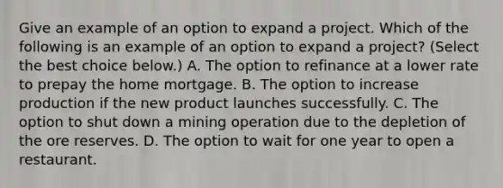 Give an example of an option to expand a project. Which of the following is an example of an option to expand a​ project? ​(Select the best choice​ below.) A. The option to refinance at a lower rate to prepay the home mortgage. B. The option to increase production if the new product launches successfully. C. The option to shut down a mining operation due to the depletion of the ore reserves. D. The option to wait for one year to open a restaurant.