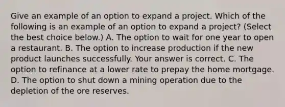 Give an example of an option to expand a project. Which of the following is an example of an option to expand a​ project? ​(Select the best choice​ below.) A. The option to wait for one year to open a restaurant. B. The option to increase production if the new product launches successfully. Your answer is correct. C. The option to refinance at a lower rate to prepay the home mortgage. D. The option to shut down a mining operation due to the depletion of the ore reserves.