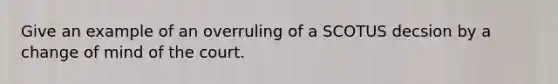 Give an example of an overruling of a SCOTUS decsion by a change of mind of the court.
