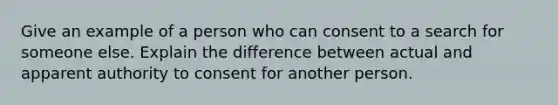 Give an example of a person who can consent to a search for someone else. Explain the difference between actual and apparent authority to consent for another person.