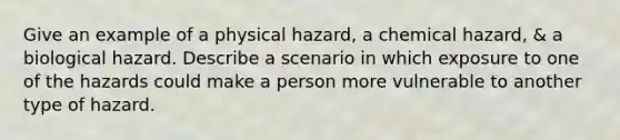 Give an example of a physical hazard, a chemical hazard, & a biological hazard. Describe a scenario in which exposure to one of the hazards could make a person more vulnerable to another type of hazard.