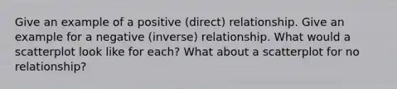 Give an example of a positive (direct) relationship. Give an example for a negative (inverse) relationship. What would a scatterplot look like for each? What about a scatterplot for no relationship?