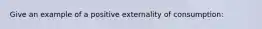 Give an example of a positive externality of consumption: