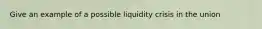 Give an example of a possible liquidity crisis in the union