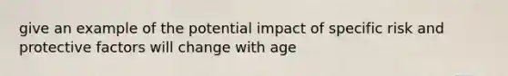 give an example of the potential impact of specific risk and protective factors will change with age