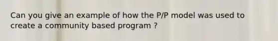 Can you give an example of how the P/P model was used to create a community based program ?