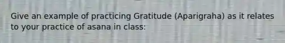 Give an example of practicing Gratitude (Aparigraha) as it relates to your practice of asana in class: