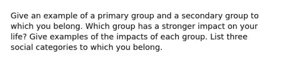 Give an example of a primary group and a secondary group to which you belong. Which group has a stronger impact on your life? Give examples of the impacts of each group. List three social categories to which you belong.