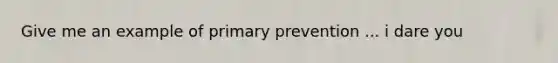 Give me an example of primary prevention ... i dare you