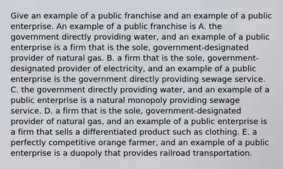 Give an example of a public franchise and an example of a public enterprise. An example of a public franchise is A. the government directly providing water​, and an example of a public enterprise is a firm that is the​ sole, government-designated provider of natural gas. B. a firm that is the​ sole, government-designated provider of electricity​, and an example of a public enterprise is the government directly providing sewage service. C. the government directly providing water​, and an example of a public enterprise is a natural monopoly providing sewage service. D. a firm that is the​ sole, government-designated provider of natural gas​, and an example of a public enterprise is a firm that sells a differentiated product such as clothing. E. a perfectly competitive orange ​farmer, and an example of a public enterprise is a duopoly that provides railroad transportation.