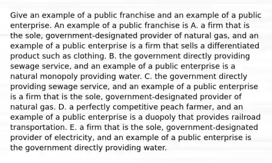 Give an example of a public franchise and an example of a public enterprise. An example of a public franchise is A. a firm that is the​ sole, government-designated provider of natural gas​, and an example of a public enterprise is a firm that sells a differentiated product such as clothing. B. the government directly providing sewage service​, and an example of a public enterprise is a natural monopoly providing water. C. the government directly providing sewage service​, and an example of a public enterprise is a firm that is the​ sole, government-designated provider of natural gas. D. a perfectly competitive peach ​farmer, and an example of a public enterprise is a duopoly that provides railroad transportation. E. a firm that is the​ sole, government-designated provider of electricity​, and an example of a public enterprise is the government directly providing water.