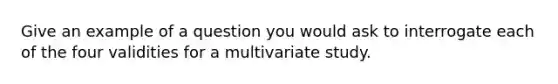 Give an example of a question you would ask to interrogate each of the four validities for a multivariate study.