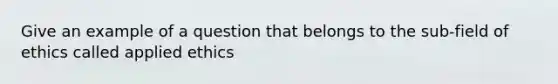 Give an example of a question that belongs to the sub-field of ethics called applied ethics