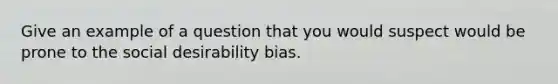 Give an example of a question that you would suspect would be prone to the social desirability bias.