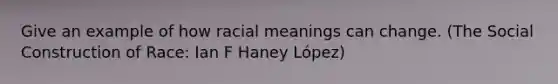 Give an example of how racial meanings can change. (The Social Construction of Race: Ian F Haney López)