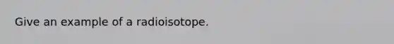 Give an example of a radioisotope.