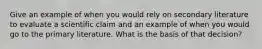Give an example of when you would rely on secondary literature to evaluate a scientific claim and an example of when you would go to the primary literature. What is the basis of that decision?