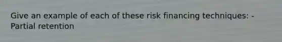 Give an example of each of these risk financing techniques: -Partial retention