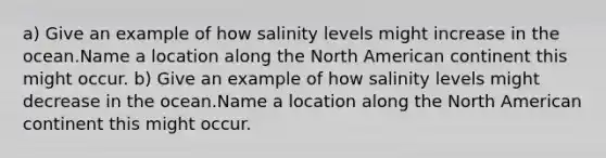 a) Give an example of how salinity levels might increase in the ocean.Name a location along the North American continent this might occur. b) Give an example of how salinity levels might decrease in the ocean.Name a location along the North American continent this might occur.