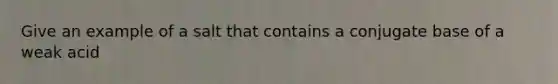 Give an example of a salt that contains a conjugate base of a weak acid