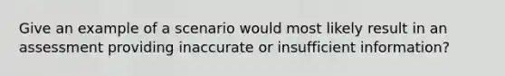 Give an example of a scenario would most likely result in an assessment providing inaccurate or insufficient information?