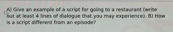 A) Give an example of a script for going to a restaurant (write out at least 4 lines of dialogue that you may experience). B) How is a script different from an episode?