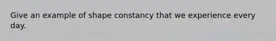 Give an example of shape constancy that we experience every day.