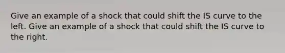 Give an example of a shock that could shift the IS curve to the left. Give an example of a shock that could shift the IS curve to the right.