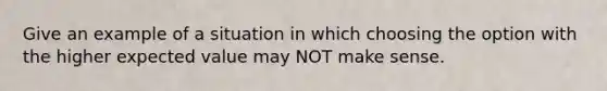 Give an example of a situation in which choosing the option with the higher expected value may NOT make sense.